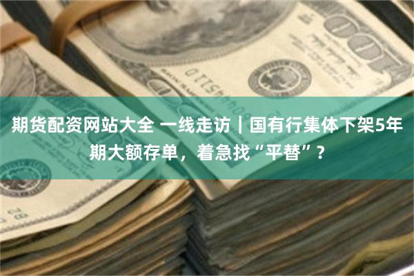 期货配资网站大全 一线走访｜国有行集体下架5年期大额存单，着急找“平替”？