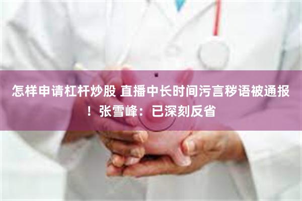 怎样申请杠杆炒股 直播中长时间污言秽语被通报！张雪峰：已深刻反省