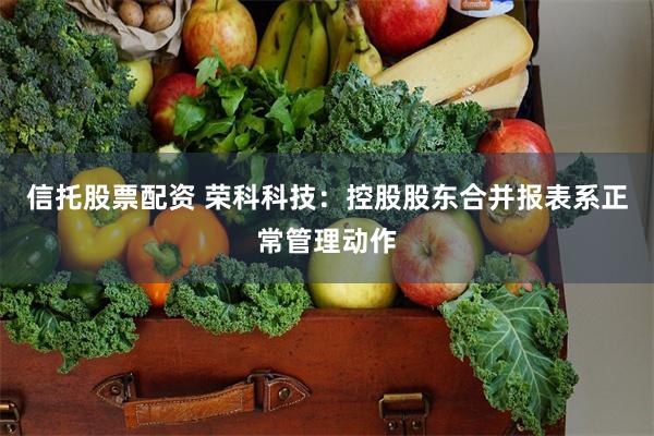 信托股票配资 荣科科技：控股股东合并报表系正常管理动作