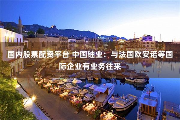 国内股票配资平台 中国铀业：与法国欧安诺等国际企业有业务往来