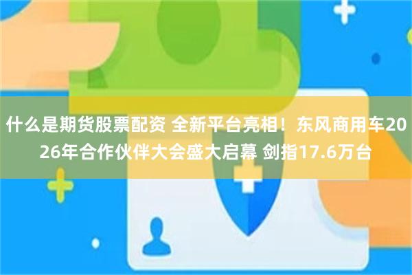 什么是期货股票配资 全新平台亮相！东风商用车2026年合作伙伴大会盛大启幕 剑指17.6万台
