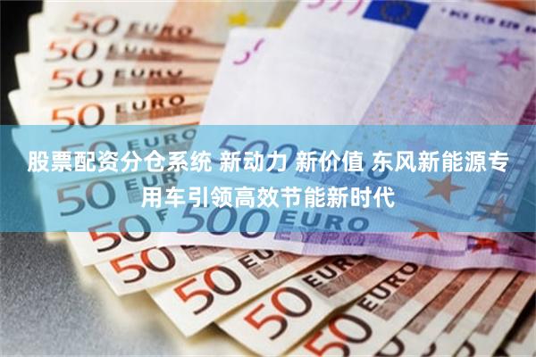 股票配资分仓系统 新动力 新价值 东风新能源专用车引领高效节能新时代