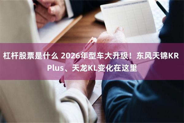 杠杆股票是什么 2026年型车大升级！东风天锦KR Plus、天龙KL变化在这里