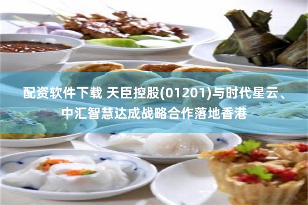 配资软件下载 天臣控股(01201)与时代星云、中汇智慧达成战略合作落地香港