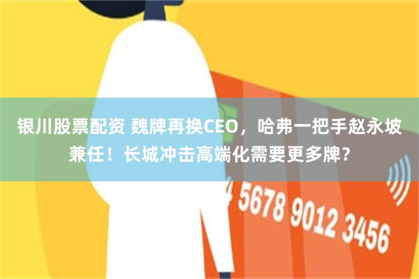银川股票配资 魏牌再换CEO，哈弗一把手赵永坡兼任！长城冲击高端化需要更多牌？