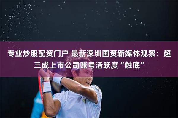 专业炒股配资门户 最新深圳国资新媒体观察：超三成上市公司账号活跃度“触底”