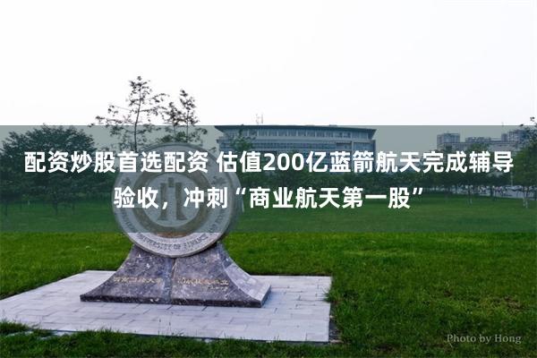 配资炒股首选配资 估值200亿蓝箭航天完成辅导验收，冲刺“商业航天第一股”