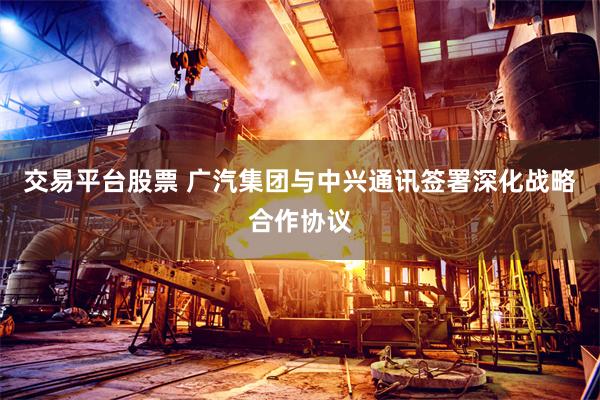 交易平台股票 广汽集团与中兴通讯签署深化战略合作协议