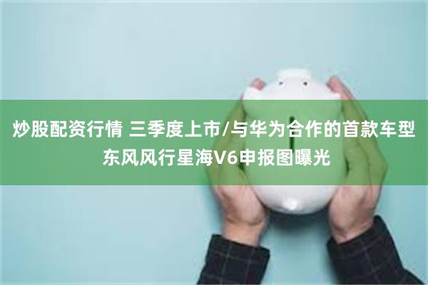 炒股配资行情 三季度上市/与华为合作的首款车型 东风风行星海V6申报图曝光