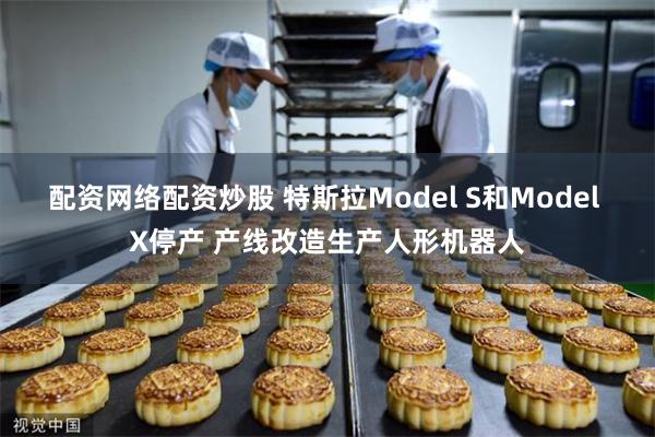 配资网络配资炒股 特斯拉Model S和Model X停产 产线改造生产人形机器人