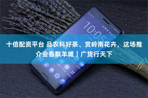 十倍配资平台 品农科好茶、赏岭南花卉，这场推介会香飘羊城｜广货行天下