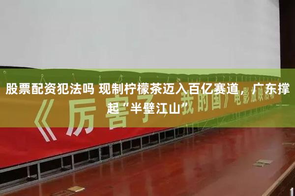 股票配资犯法吗 现制柠檬茶迈入百亿赛道，广东撑起“半壁江山”