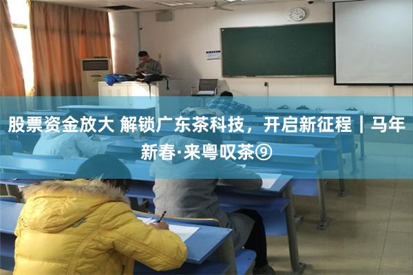 股票资金放大 解锁广东茶科技，开启新征程｜马年新春·来粵叹茶⑨