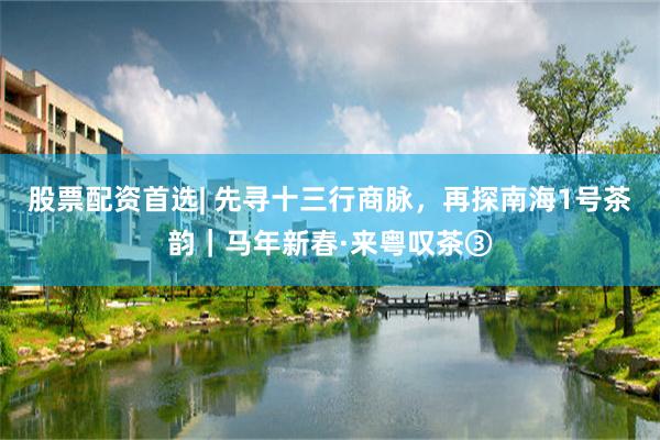 股票配资首选| 先寻十三行商脉，再探南海1号茶韵｜马年新春·来粤叹茶③