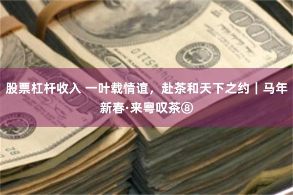 股票杠杆收入 一叶载情谊，赴茶和天下之约｜马年新春·来粤叹茶⑧