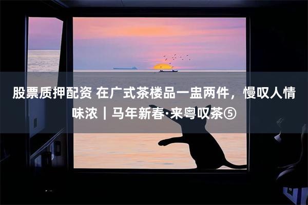 股票质押配资 在广式茶楼品一盅两件，慢叹人情味浓｜马年新春·来粤叹茶⑤