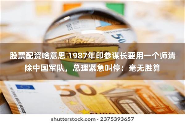 股票配资啥意思 1987年印参谋长要用一个师清除中国军队，总理紧急叫停：毫无胜算