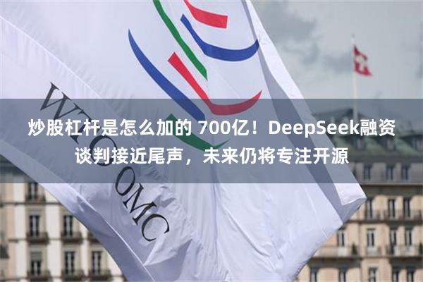炒股杠杆是怎么加的 700亿!DeepSeek融资谈判接近尾声,未来仍将专注开源