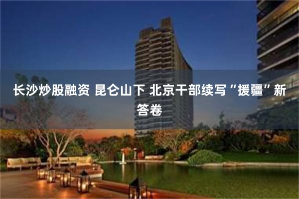 长沙炒股融资 昆仑山下 北京干部续写“援疆”新答卷