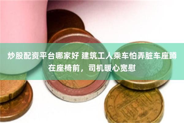 炒股配资平台哪家好 建筑工人乘车怕弄脏车座蹲在座椅前，司机暖心宽慰