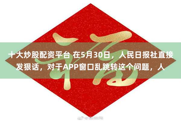 十大炒股配资平台 在5月30日，人民日报社直接发狠话，对于APP窗口乱跳转这个问题，人