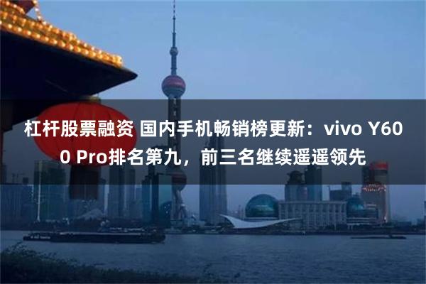 杠杆股票融资 国内手机畅销榜更新：vivo Y600 Pro排名第九，前三名继续遥遥领先