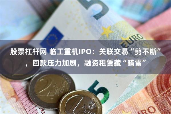 股票杠杆网 临工重机IPO：关联交易“剪不断”，回款压力加剧，融资租赁藏“暗雷”