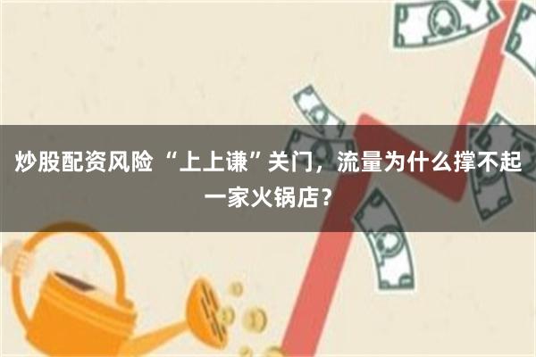 炒股配资风险 “上上谦”关门,流量为什么撑不起一家火锅店?