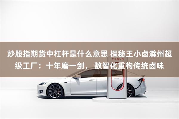 炒股指期货中杠杆是什么意思 探秘王小卤滁州超级工厂：十年磨一剑， 数智化重构传统卤味