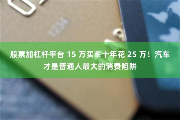 股票加杠杆平台 15 万买车十年花 25 万!汽车才是普通人最大的消费陷阱