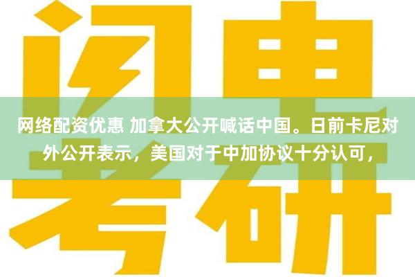 网络配资优惠 加拿大公开喊话中国。日前卡尼对外公开表示,美国对于中加协议十分认可,