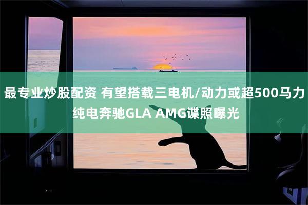 最专业炒股配资 有望搭载三电机/动力或超500马力 纯电奔驰GLA AMG谍照曝光