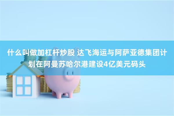 什么叫做加杠杆炒股 达飞海运与阿萨亚德集团计划在阿曼苏哈尔港建设4亿美元码头