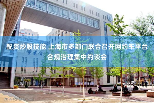 配资炒股技能 上海市多部门联合召开网约车平台合规治理集中约谈会