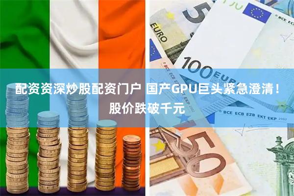 配资资深炒股配资门户 国产GPU巨头紧急澄清!股价跌破千元