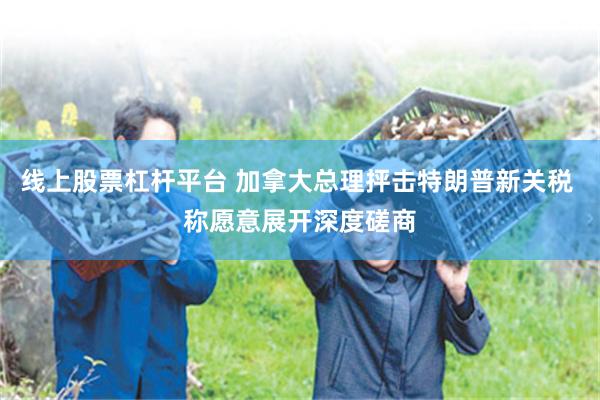 线上股票杠杆平台 加拿大总理抨击特朗普新关税 称愿意展开深度磋商