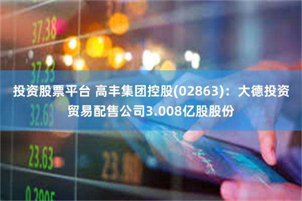投资股票平台 高丰集团控股(02863)：大德投资贸易配售公司3.008亿股股份