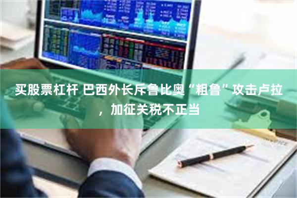 买股票杠杆 巴西外长斥鲁比奥“粗鲁”攻击卢拉，加征关税不正当