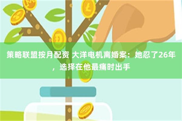 策略联盟按月配资 大洋电机离婚案：她忍了26年，选择在他最痛时出手