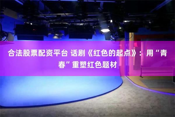 合法股票配资平台 话剧《红色的起点》：用“青春”重塑红色题材