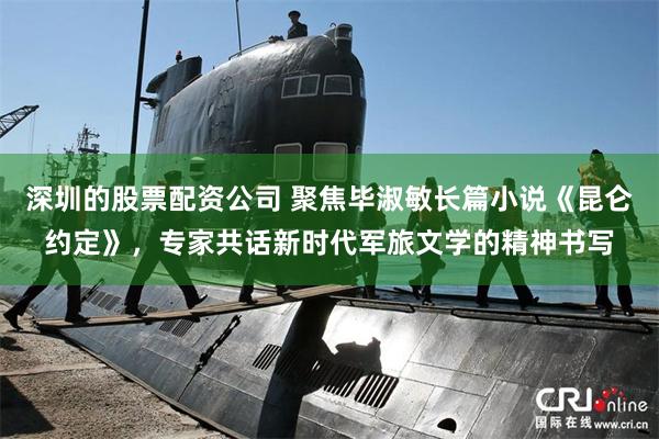 深圳的股票配资公司 聚焦毕淑敏长篇小说《昆仑约定》，专家共话新时代军旅文学的精神书写