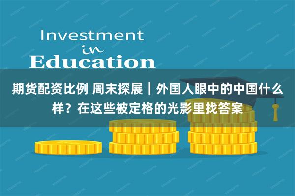 期货配资比例 周末探展｜外国人眼中的中国什么样？在这些被定格的光影里找答案