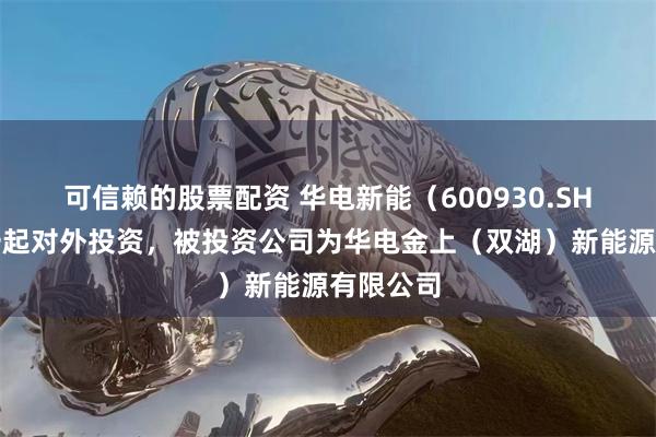 可信赖的股票配资 华电新能（600930.SH）新增一起对外投资，被投资公司为华电金上（双湖）新能源有限公司