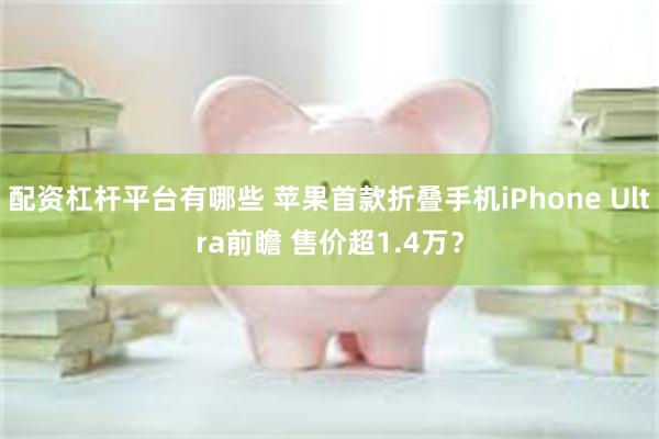配资杠杆平台有哪些 苹果首款折叠手机iPhone Ultra前瞻 售价超1.4万？