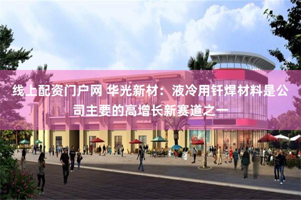 线上配资门户网 华光新材：液冷用钎焊材料是公司主要的高增长新赛道之一