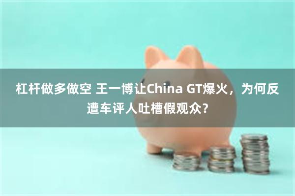 杠杆做多做空 王一博让China GT爆火,为何反遭车评人吐槽假观众?