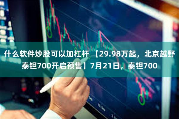 什么软件炒股可以加杠杆 【29.98万起，北京越野泰钽700开启预售】7月21日，泰钽700