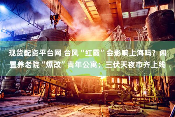 现货配资平台网 台风“红霞”会影响上海吗？闲置养老院“爆改”青年公寓；三伏天夜市齐上线