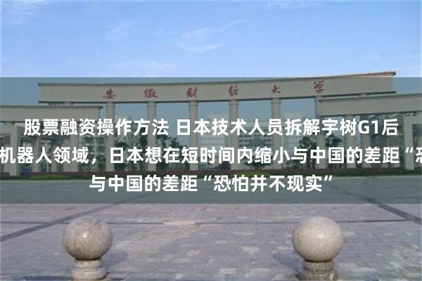 股票融资操作方法 日本技术人员拆解宇树G1后认输：在人形机器人领域，日本想在短时间内缩小与中国的差距“恐怕并不现实”