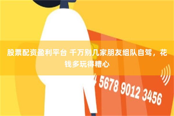 股票配资盈利平台 千万别几家朋友组队自驾，花钱多玩得糟心